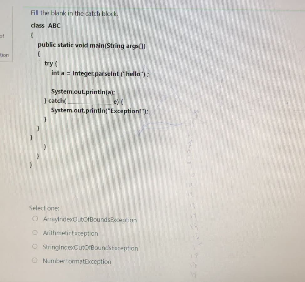 of
tion
Fill the blank in the catch block.
class ABC
{
}
public static void main(String args[])
{
try {
int a = Integer.parseInt ("hello");
System.out.println(a);
}catch(
}
e) {
System.out.println("Exception!");
Select one:
ArrayIndexOutOfBounds Exception
O ArithmeticException
O StringIndexOutOfBoundsException
O NumberFormatException
0
LL
12
13