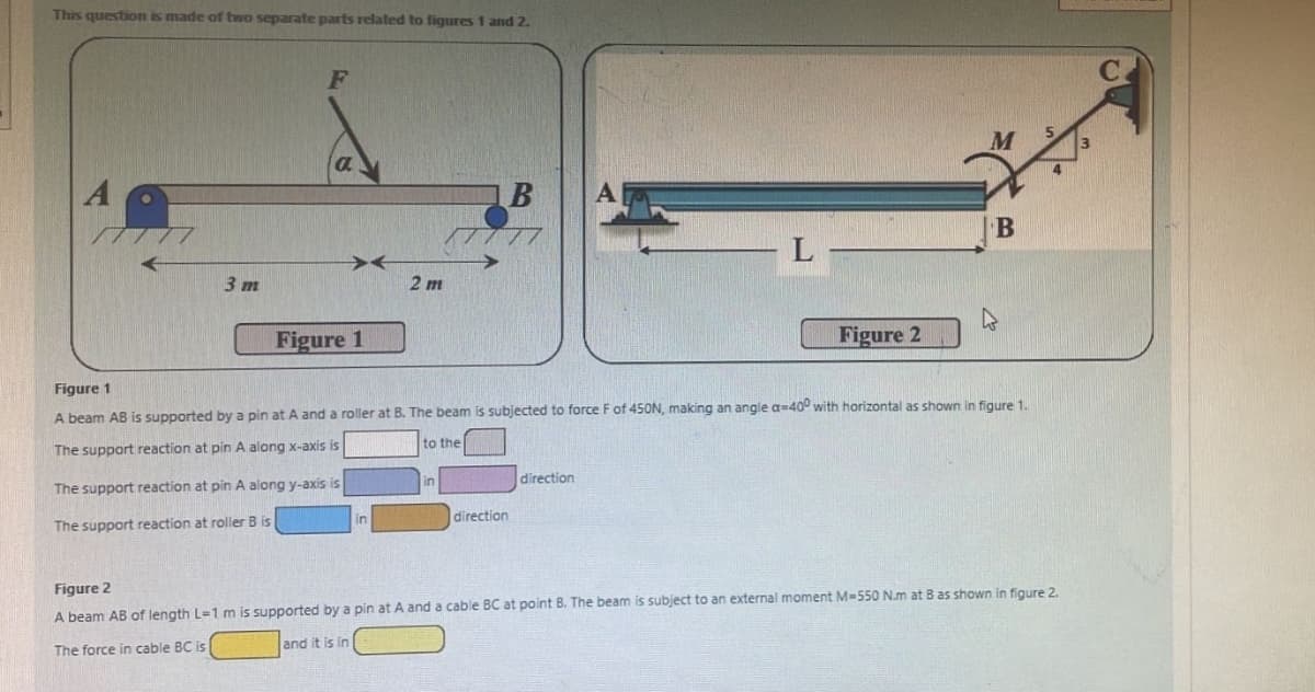 This question is made of two separate parts related to figures 1 and 2.
3 m
a
Figure 1
2 m
in
in
B
direction
A|
direction
L
Figure 1
A beam AB is supported by a pin at A and a roller at B. The beam is subjected to force F of 450N, making an angle a-400 with horizontal as shown in figure 1.
The support reaction at pin A along x-axis is
to the
The support reaction at pin A along y-axis is
The support reaction at roller B is
Figure 2
B
4
Figure 2
A beam AB of length L-1 m is supported by a pin at A and a cable BC at point B. The beam is subject to an external moment M-550 N.m at B as shown in figure 2.
The force in cable BC is
and it is in
3
с.