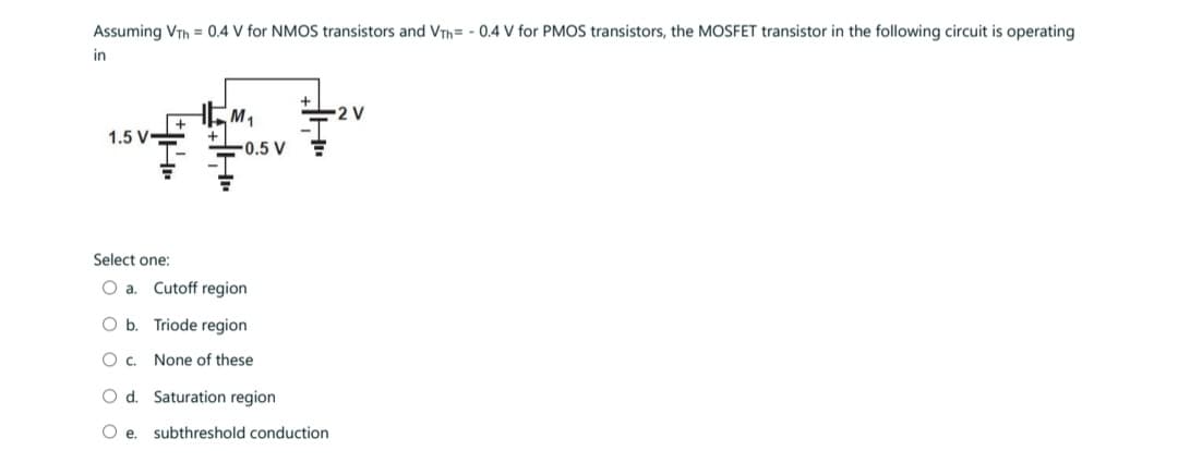 Assuming VTH = 0.4 V for NMOS transistors and VTh= -0.4 V for PMOS transistors, the MOSFET transistor in the following circuit is operating
in
1.5 V-
Select one:
O a.
O b.
OC.
M₁
-0.5 V
Cutoff region
Triode region
None of these
O d. Saturation region
O e. subthreshold conduction
2 V