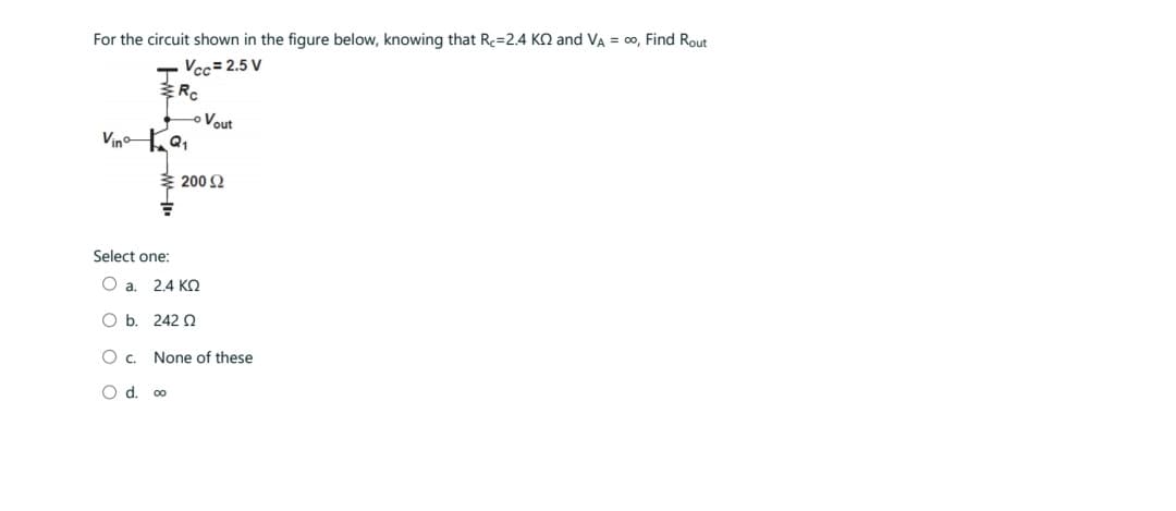 For the circuit shown in the figure below, knowing that R=2.4 KQ and VA = ∞, Find Rout
Vcc=2.5 V
Rc
VinºQ₁
Select one:
Vout
200 £2
O a. 2.4 ΚΩ
O b.
242 Q
O c.
O d. 00
None of these