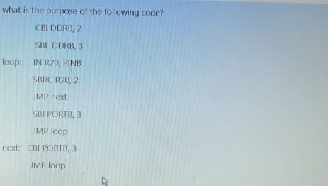 what is the purpose of the following code?
CBI DDRB, 2
SBI DDRB, 3
loop: IN R20, PINB
SBRC R20, 2
JMP next
SBI PORTB, 3
JMP loop
next: CBI PORTB, 3
JMP loop