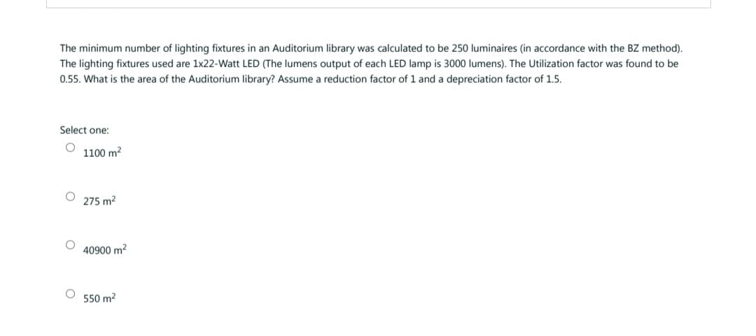 The minimum number of lighting fixtures in an Auditorium library was calculated to be 250 luminaires (in accordance with the BZ method).
The lighting fixtures used are 1x22-Watt LED (The lumens output of each LED lamp is 3000 lumens). The Utilization factor was found to be
0.55. What is the area of the Auditorium library? Assume a reduction factor of 1 and a depreciation factor of 1.5.
Select one:
1100 m²
O
O
275 m²
40900 m²
550 m²