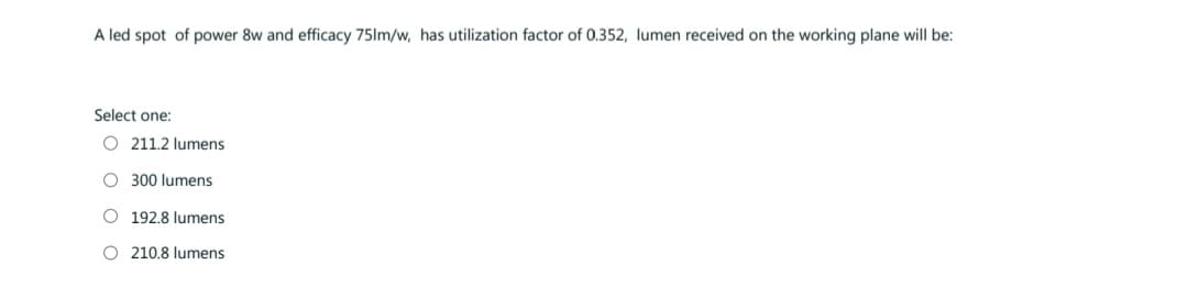 A led spot of power 8w and efficacy 75lm/w, has utilization factor of 0.352, lumen received on the working plane will be:
Select one:
O211.2 lumens
O 300 lumens
O 192.8 lumens
O 210.8 lumens