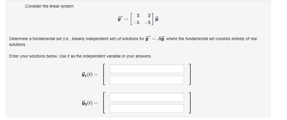 Consider the linear system
3
2
y.
=
-5
Determine a fundamental set (i.e., linearly independent set) of solutions for y
Aj, where the fundamental set consists entirely of real
solutions
Enter your solutions below. Use t as the independent variable in your answers.
7,(t) =
y2 (t)
