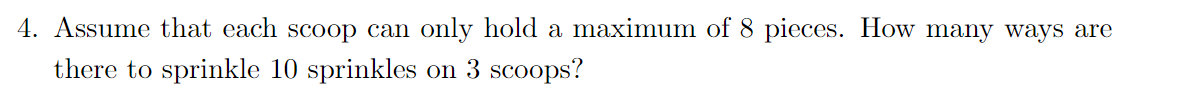 4. Assume that each scoop can only hold a maximum of 8 pieces. How many ways are
there to sprinkle 10 sprinkles on 3 scoops?
