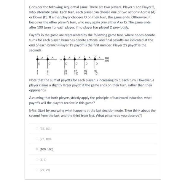 Consider the following sequential game. There are two players, Player 1 and Player 2,
who alternate turns, Each turn, each player can choose one of two actions: Across (A)
or Down (D). If either player chooses D on their turn, the game ends. Otherwise, it
becomes the other player's turn, who may again play either A or D. The game ends
after 100 turns for each player, if no player has played D previously.
Payoffs in the game are represented by the following game tree, where nodes denote
turns for each player, branches denote actions, and final payoffs are indicated at the
end of each branch (Player 1's payoff is the first number, Player 2's payoff is the
second):
100
100
ID
D.
D
98
98
97
100
99
99
98
101
Note that the sum of payoffs for each player is increasing by 1 each turn. However, a
player claims a slightly larger payoff if the game ends on their turn, rather than their
opponent's.
Assuming that both players strictly apply the principle of backward induction, what
payoffs will the players receive in this game?
(Hint: Start by analyzing what happens at the last decision node. Then think about the
second from the last, and the third from last. What pattern do you observe?)
(98, 101)
(97, 100)
(100, 100)
(1. 1)
O (99, 99)
