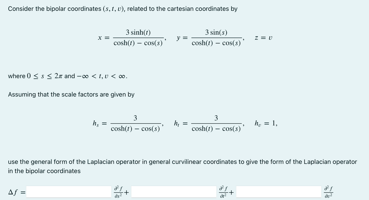 Consider the bipolar coordinates (s, t, v), related to the cartesian coordinates by
3 sinh(t)
3 sin(s)
X =
z = v
cosh(t) – cos(s)’
y =
cosh(t) – cos(s)*
where 0 < s < 2n and –
< t, v < ∞.
Assuming that the scale factors are given by
3
3
hs
cosh(t) – cos(s)’
h; :
cosh(t) – cos(s)
h, = 1,
use the general form of the Laplacian operator in general curvilinear coordinates to give the form of the Laplacian operator
in the bipolar coordinates
Af =
+.
ds2
dv2
