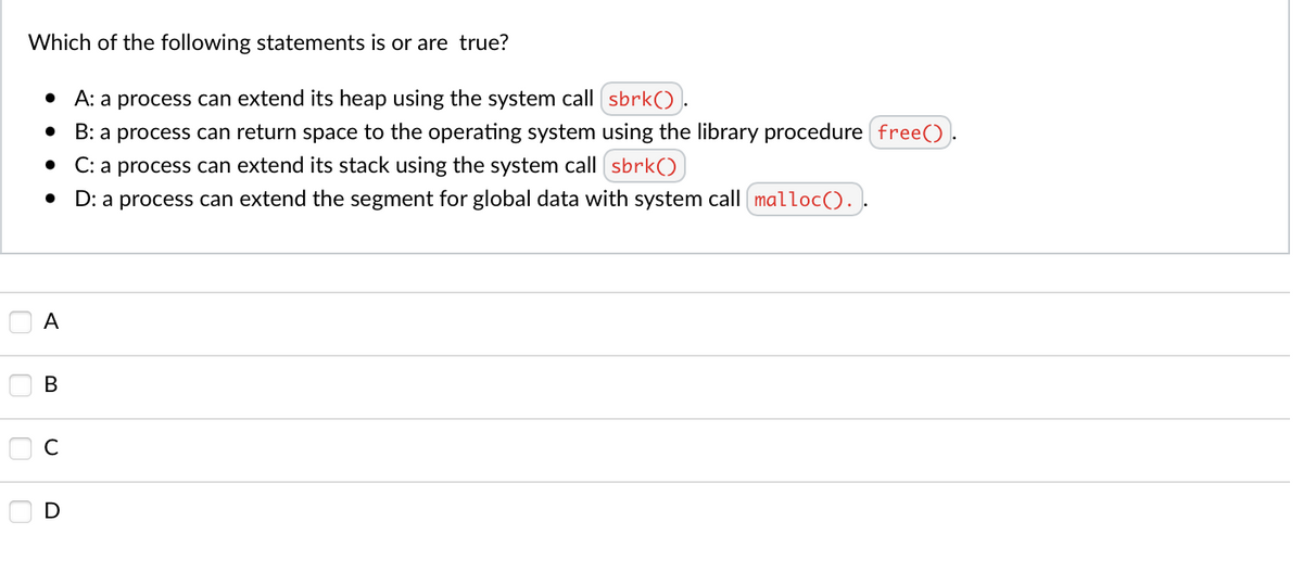 Which of the following statements is or are true?
• A: a process can extend its heap using the system call sbrk()).
B: a process can return space to the operating system using the library procedure free().
C: a process can extend its stack using the system call sbrk(()
D: a process can extend the segment for global data with system call malloc(). .
A
В
D
