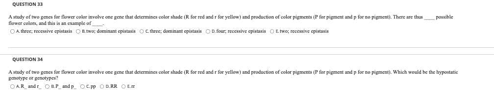 QUESTION 33
A study of two genes for flower color involve one gene that determines color shade (R for red and r for yellow) and production of color pigments (P for pigment and p for o pigment). There are thus possible.
flower colors, and this is an example of
A three; recessive epistasis B. two; dominant epistasis O C. three; dominant epistasis D. four; recessive epistasis E. two; recessive epistasis
QUESTION 34
A study of two genes for flower color involve one gene that determines color shade (R for red and r for yellow) and production of color pigments (P for pigment and p for no pigment). Which would be the hypostatic
genotype or genotypes?
OAR_andr B.P_and p_ OC.pp OD.RR O E.IT