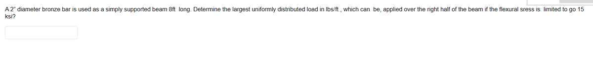 A 2" diameter bronze bar is used as a simply supported beam 8ft long. Determine the largest uniformly distributed load in lbs/ft, which can be, applied over the right half of the beam if the flexural sress is limited to go 15
ksi?