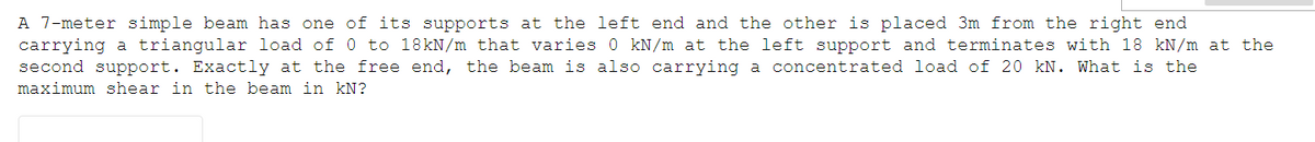 A 7-meter simple beam has one of its supports at the left end and the other is placed 3m from the right end
carrying a triangular load of 0 to 18kN/m that varies 0 kN/m at the left support and terminates with 18 kN/m at the
second support. Exactly at the free end, the beam is also carrying a concentrated load of 20 kN. What is the
maximum shear in the beam in kN?