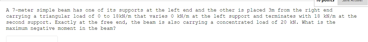 Save Answer
A 7-meter simple beam has one of its supports at the left end and the other is placed 3m from the right end
carrying a triangular load of 0 to 18kN/m that varies 0 kN/m at the left support and terminates with 18 kN/m at the
second support. Exactly at the free end, the beam is also carrying a concentrated load of 20 kN. What is the
maximum negative moment in the beam?