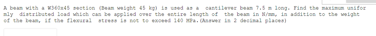 A beam with a W360x45 section (Beam weight 45 kg) is used as a cantilever beam 7.5 m long. Find the maximum unifor
mly
distributed load which can be applied over the entire length of the beam in N/mm, in addition to the weight
of the beam, if the flexural stress is not to exceed 140 MPa. (Answer in 2 decimal places)