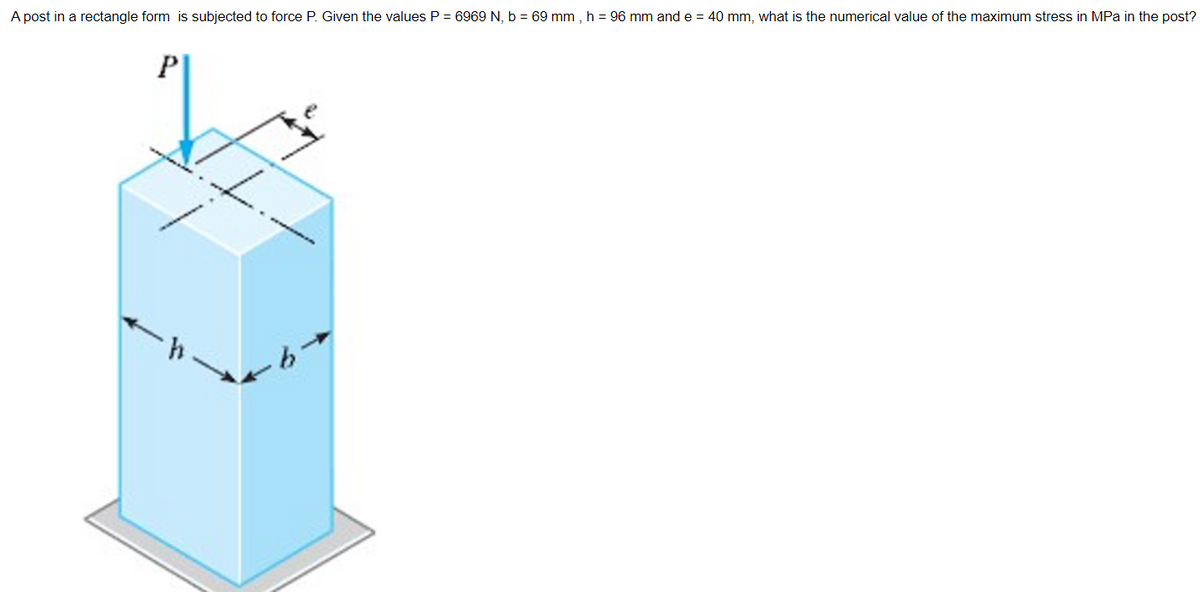 A post in a rectangle form is subjected to force P. Given the values P = 6969 N, b = 69 mm, h = 96 mm and e = 40 mm, what is the numerical value of the maximum stress in MPa in the post?
P