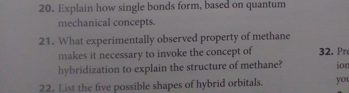 20. Explain how single bonds form, based on quantum
mechanical concepts.
21. What experimentally observed property of methane
makes it necessary to invoke the concept of
hybridization to explain the structure of methane?
22. List the five possible shapes of hybrid orbitals.
32. Pre
ion
you