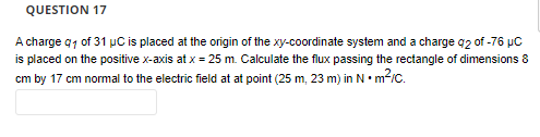 QUESTION 17
A charge q1 of 31 μC is placed at the origin of the xy-coordinate system and a charge q2 of -76 μC
is placed on the positive x-axis at x = 25 m. Calculate the flux passing the rectangle of dimensions 8
cm by 17 cm normal to the electric field at at point (25 m, 23 m) in N.m²/c.