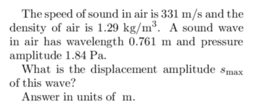 The speed of sound in air is 331 m/s and the
density of air is 1.29 kg/m³. A sound wave
in air has wavelength 0.761 m and pressure
amplitude 1.84 Pa.
What is the displacement amplitude Smax
of this wave?
Answer in units of m.