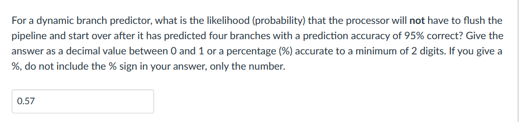 For a dynamic branch predictor, what is the likelihood (probability) that the processor will not have to flush the
pipeline and start over after it has predicted four branches with a prediction accuracy of 95% correct? Give the
answer as a decimal value between 0 and 1 or a percentage (%) accurate to a minimum of 2 digits. If you give a
%, do not include the % sign in your answer, only the number.
0.57
