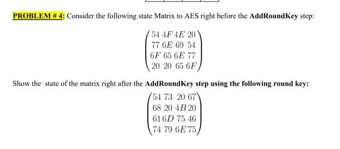 PROBLEM # 4: Consider the following state Matrix to AES right before the AddRoundKey step:
54 4F 4E 20
77 6E 69 54
6F 65 6E 77
20 20 65 6F
Show the state of the matrix right after the AddRoundKey step using the following round key:
(54 73 20 67
68 20 4B 20
616D 75 46
74 79 6E 75,
