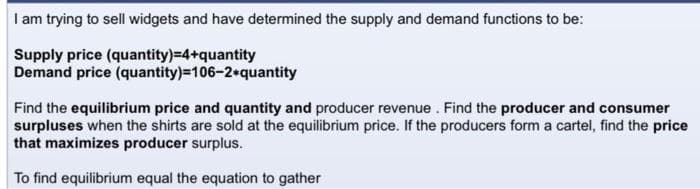 I am trying to sell widgets and have determined the supply and demand functions to be:
Supply price (quantity)=4+quantity
Demand price (quantity)=106-2*quantity
Find the equilibrium price and quantity and producer revenue. Find the producer and consumer
surpluses when the shirts are sold at the equilibrium price. If the producers form a cartel, find the price
that maximizes producer surplus.
To find equilibrium equal the equation to gather
