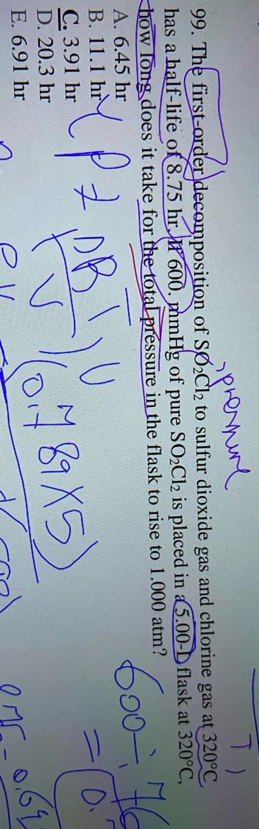 99. The first-order decomposition of SØ2Cl2 to sulfur dioxide gas and chlorine gas at 320°C
has a half-life of 8.75 hr. f 600. mmHg of pure SO2C12 is placed in a5.00-D flask at 320°C,
how long does it take for the total pressure in the flask to rise to 1.000 atm?
A. 6.45 hr
В. 11.1 hr
C. 3.91 hr
D. 20.3 hr
(6787X5)
E. 6.91 hr
