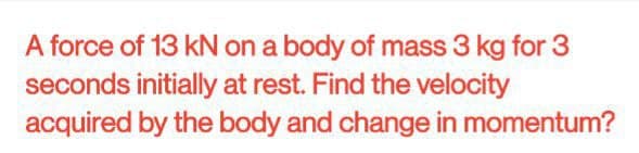 A force of 13 kN on a body of mass 3 kg for 3
seconds initially at rest. Find the velocity
acquired by the body and change in momentum?