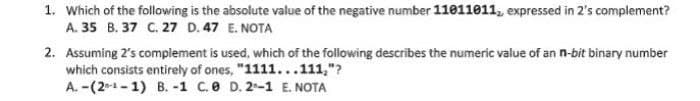 1. Which of the following is the absolute value of the negative number 11011011, expressed in 2's complement?
A. 35 B. 37 C. 27 D. 47 E. NOTA
2. Assuming 2's complement is used, which of the following describes the numeric value of an n-bit binary number
which consists entirely of ones, "1111...111,"?
A. -(2-¹-1) B. -1 C.0 D. 2-1 E. NOTA