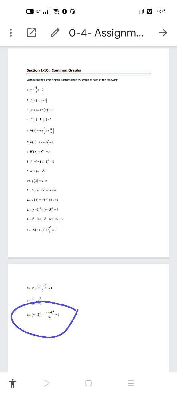 0 0-4- Assignm...
Section 1-10 : Common Graphs
Without using a graphing calculator sketch the graph of each of the following
1. y=-2
2. S(x)=|k-3|
3. g(x) = sin (x] +6
4. S(x) = ln(x)-5
5. h( x) = cns
6. n(x) =(x-3) - 4
7. W (x) =e*-3
8. S(y)=(y-1) +2
9. R(a) =-
10. g(x)=
11. k(x)= 2x -3x +4
12. f(y) =-4y' + 8y +3
13. (x +1)* +(y-5) =9
14. x-4x + y -6y-87 =0
15. 25(x+2) +=
16. x, (-6)
17,
18. (y+2) - (x+4)
II
