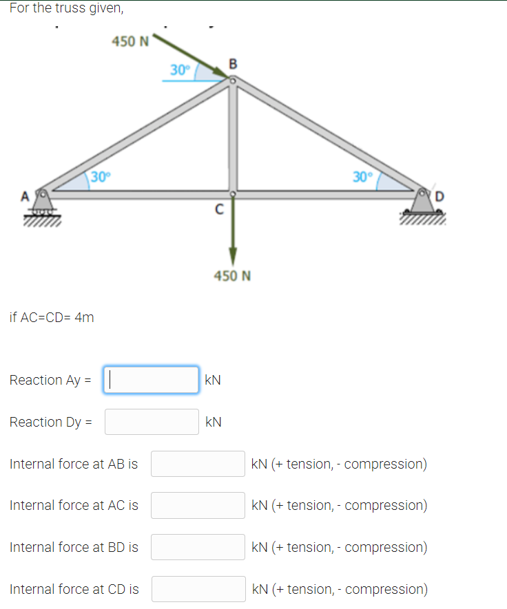 For the truss given,
450 N
B
30°
30
30°
A
(D
450 N
if AC=CD= 4m
Reaction Ay = ||
kN
Reaction Dy =
kN
Internal force at AB is
kN (+ tension, - compression)
Internal force at AC is
kN (+ tension, - compression)
Internal force at BD is
kN (+ tension, - compression)
Internal force at CD is
kN (+ tension, - compression)
