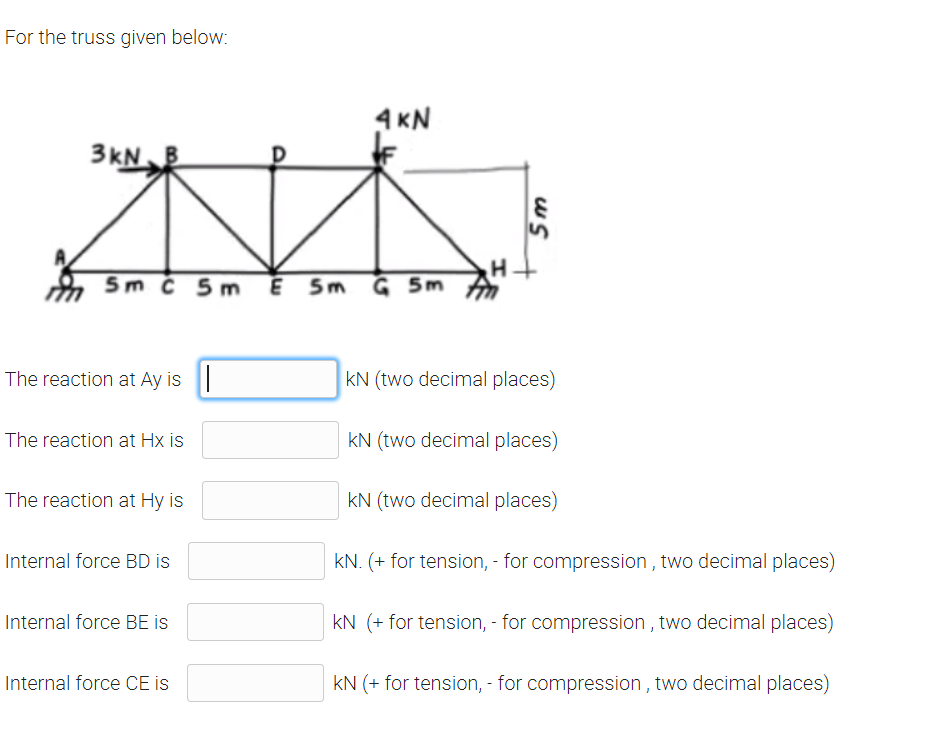 For the truss given below:
4 KN
3KN
5m č 5m E
G 5m
5m
The reaction at Ay is |
kN (two decimal places)
The reaction at Hx is
kN (two decimal places)
The reaction at Hy is
kN (two decimal places)
Internal force BD is
kN. (+ for tension, - for compression , two decimal places)
Internal force BE is
kN (+ for tension, - for compression , two decimal places)
Internal force CE is
kN (+ for tension, - for compression , two decimal places)
