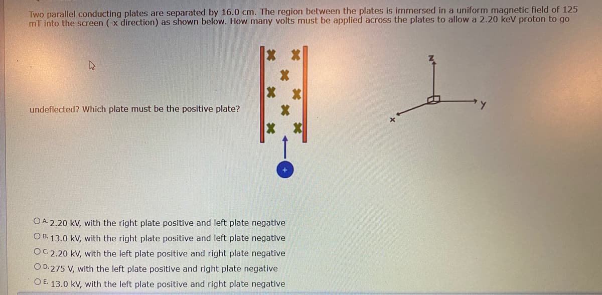 Two parallel conducting plates are separated by 16.0 cm. The region between the plates is immersed in a uniform magnetic field of 125
mT into the screen (-x direction) as shown below. How many volts must be applied across the plates to allow a 2.20 keV proton to go
1.
undeflected? Which plate must be the positive plate?
OA 2.20 kV, with the right plate positive and left plate negative
O B. 13.0 kV, with the right plate positive and left plate negative
OC. 2.20 kV, with the left plate positive and right plate negative
OD. 275 V, with the left plate positive and right plate negative
O E. 13.0 kV, with the left plate positive and right plate negative
