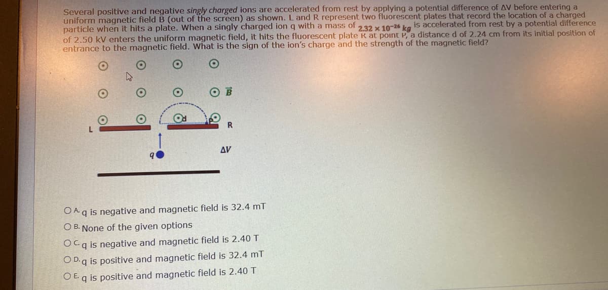 Several positive and negative singly charged ions are accelerated from rest by applying a potential difference of AV before entering a
uniform magnetic field B (out of the screen) as shown. L and R represent two fluorescent plates that record the location of a charged
particle when it hits a plate. When a singly charged ion q with a mass of 232 x 10-26 ka
of 2.50 kV enters the uniform magnetic field, it hits the fluorescent plate K at point P, a distance d of 2.24 cm from its initial position of
entrance to the magnetic field. What is the sign of the ion's charge and the strength of the magnetic field?
is accelerated from rest by a potential difference
Δν
O Aq is negative and magnetic field is 32.4 mT
O B. None of the given options
Ocq is negative and magnetic field is 2.40 T
O D.q is positive and magnetic field is 32.4 mT
OE.
q is positive and magnetic field is 2.40 T
