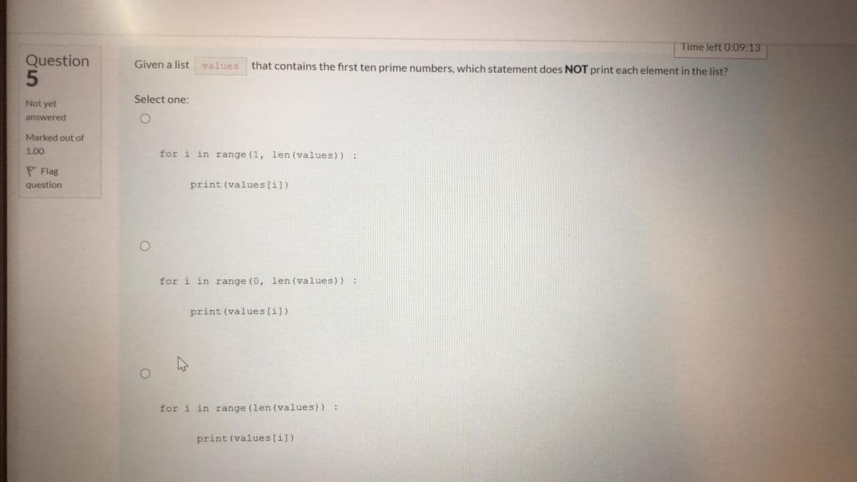 Time left 0:09:13
Question
Given a list
that contains the first ten prime numbers, which statement does NOT print each element in the list?
values
Select one:
Not yet
answered
Marked out of
1.00
for i in range (1, len (values)) :
P Flag
question
print (values [i])
for i in range (0, len (values)) :
print (values [i])
for i in range (len (values)) :
print (values [i])
