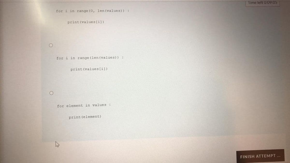 Time left 0:09:05
for i in range (0, len (values)) :
print (values [i])
for i in range (len (values)) :
print (values [i])
for element in values:
print (element)
FINISH ATTEMPT ...
