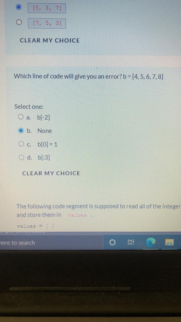 [5, 3, 7]
[7, 5, 3]
CLEAR MY CHOICE
Which line of code will give you an error? b = [4, 5, 6, 7,8]
Select one:
O a. b[-2]
Ob. None
O c. b[0] = 1
O d. bl:3]
CLEAR MY CHOICE
The following code segment is supposed to read all of the integer
and store them in
valtes
values =[1
nere to search
