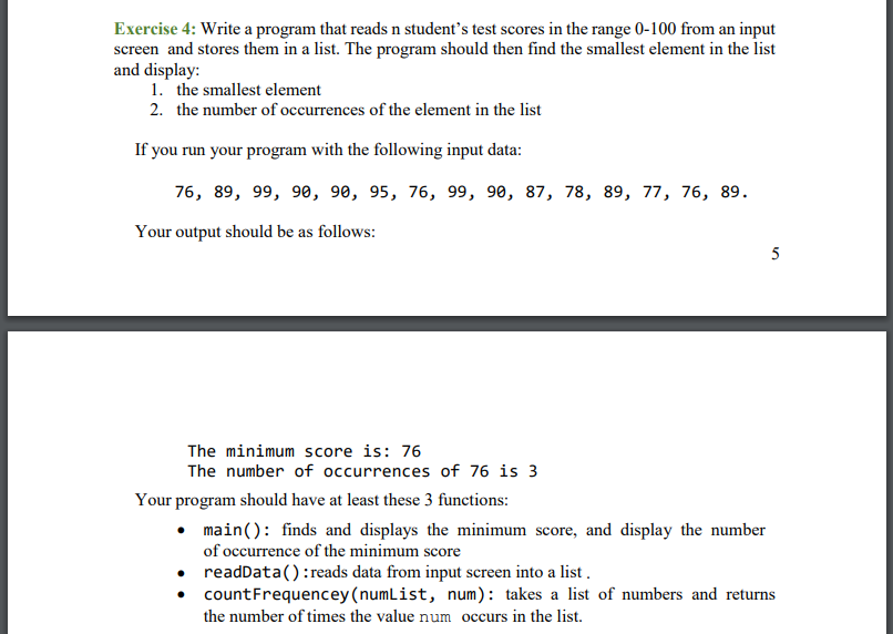 Exercise 4: Write a program that reads n student's test scores in the range 0-100 from an input
screen and stores them in a list. The program should then find the smallest element in the list
and display:
1. the smallest element
2. the number of occurrences of the element in the list
If you run your program with the following input data:
76, 89, 99, 90, 90, 95, 76, 99, 90, 87, 78, 89, 77, 76, 89.
Your output should be as follows:
5
The minimum score is: 76
The number of occurrences of 76 is 3
Your program should have at least these 3 functions:
• main(): finds and displays the minimum score, and display the number
of occurrence of the minimum score
readData():reads data from input screen into a list.
countFrequencey (numList, num): takes a list of numbers and returns
the number of times the value num occurs in the list.
