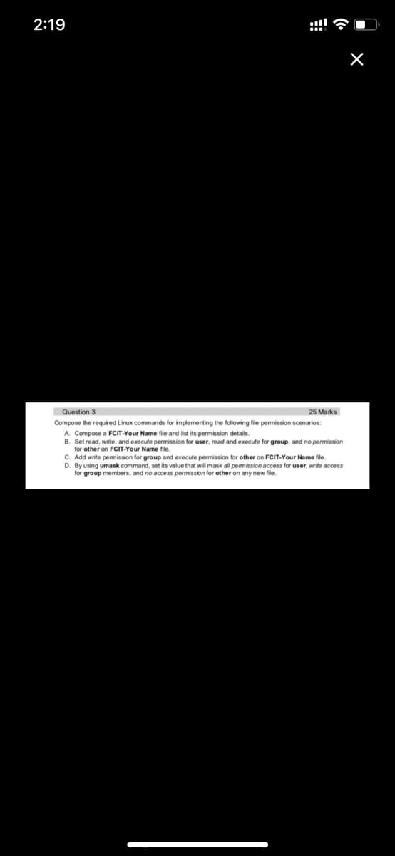 2:19
Question 3
25 Marks
Compose the required Linux commands for implementing the following file permission scenarios:
A. Compose a FCIT-Your Name file and list its permission details.
B. Set read, write, and execute permission for user, read and execute for group, and no permission
for other on FCIT-Your Name file.
C. Add write pemmission for group and execute permission t
D. By using umask command, set its value that will mask all pemission access for user, write access
for group members, and no access permission for other on any new file.
other on FCIT-Your Name file.
