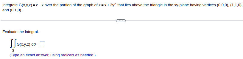 Integrate G(x,y,z)=z-x over the portion of the graph of z=x+3y² that lies above the triangle in the xy-plane having vertices (0,0,0), (1,1,0),
and (0,1,0).
Evaluate the integral.
SS G(x,y,z) do = [
S
(Type an exact answer, using radicals as needed.)