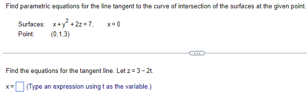 ### Problem Statement:

Find parametric equations for the line tangent to the curve of intersection of the surfaces at the given point.

#### Surfaces:
1. \( x + y^{2} + 2z = 7 \)
2. \( x = 0 \)

#### Point:
\[ (0, 1, 3) \]

---

Find the equations for the tangent line. Let \( z = 3 - 2t \).

### Solution:
\[ x = \_\_\_\_ \quad \text{(Type an expression using } t \text{ as the variable.)} \]