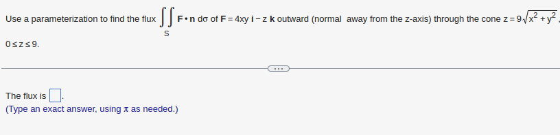 Use a parameterization to find the flux
xX SSF.
F-n do of F = 4xy i - z k outward (normal away from the z-axis) through the cone z = 9√/x² +
S
0≤z≤9.
The flux is
(Type an exact answer, using as needed.)