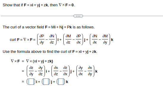 Show that if F = xi+yj + zk, then VXF=0.
The curl of a vector field F = Mi+Nj + Pk is as follows.
ap ƏN
?M
ap
dy dz
dz
?x
Use the formula above to find the curl of F=xi+yj + zk.
curl F = VXF=
VxF =
V x (xi+yj+zk)
dz dy
= - i+
dy dz
=
i+
İ+
dx dz
dz ?x
+
k
j+
dy ax
?x ду
ƏN
ax
k
ƏM
ду