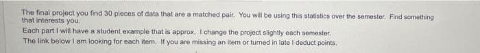 The final project you find 30 pieces of data that are a matched pair. You will be using this statistics over the semester. Find something
that interests you.
Each part I will have a student example that is approx. I change the project slightly each semester,
The link below I am looking for each item. If you are missing an item or turned in late I deduct points.
