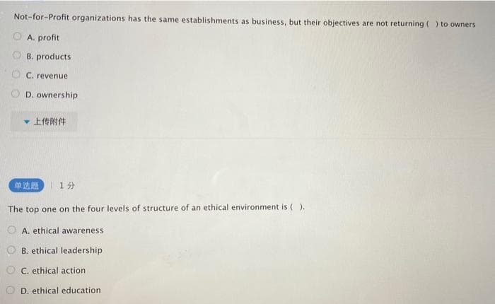 Not-for-Profit organizations has the same establishments as business, but their objectives are not returning () to owners
A. profit
B. products
C. revenue
D. ownership
上传附件
单选题
1分
The top one on the four levels of structure of an ethical environment is ( ).
A. ethical awareness
B. ethical leadership
C. ethical action
D. ethical education
