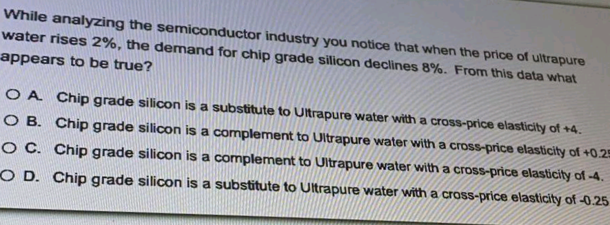 While analyzing the semiconductor industry you notice that when the price of ultrapure
water rises 2%, the demand for chip grade silicon declines 8%. From this data what
appears to be true?
O A Chip grade silicon is a substitute to Ultrapure water with a cross-price elasticity of +4.
O B. Chip grade silicon is a complement to Ultrapure water with a cross-price elasticity of +0.25
O C. Chip grade silicon is a complement to Ultrapure water with a cross-price elasticity of-4.
O D. Chip grade silicon is a substitute to Ultrapure water with a cross-price elasticity of -0.25
