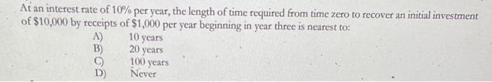 At an interest rate of 10% per year, the length of time required from time zero to recover an initial investment
of $10,000 by receipts of $1,000 per year beginning in year three is nearest to:
A)
B)
C)
10 years
20 years
100 years
Never
