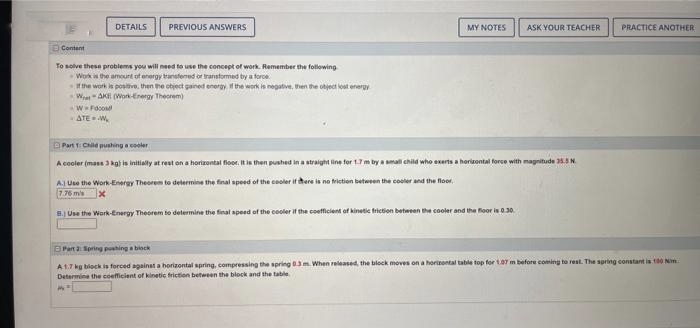 DETAILS
PREVIOUS ANSWERS
Content
To solve these problems you will need to use the concept of work. Remember the following
Work is the amount of energy transfered or transformed by a force
If the work is positive, then the object gained energy. If the work is negative, then the object lost energy
WAKE (Work-Energy Theorem)
W-Food
ATE W
Part 1: Child pushing a cooler
A cooler (mass 3kg) is initially at rest on a horizontal floor. It is then
MY NOTES
ASK YOUR TEACHER PRACTICE ANOTHER
pushed in a straight line for 1.7 m by a small child who exerts a horizontal force with magnitude 35.5 N
A) Use the Work-Energy Theorem to determine the final speed of the cooler if there is no friction between the cooler and the floor.
7.76 m/s X
8.) Use the Work-Energy Theorem to determine the final speed of the cooler if the coefficient of kinetic friction between the cooler and the floor is 0.30.
Part 2: Spring pushing a block
A 1.7 kg block is forced against a horizontal spring, compressing the spring 0.3 m. When released, the block moves on a horizontal table top for 1.07 m before coming to rest. The spring constant is 100 m
Determine the coefficient of kinetic friction between the block and the table
MY