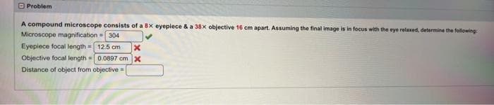 Problem
A compound microscope consists of a 8x eyepiece & a 38x objective 16 cm apart. Assuming the final image is in focus with the eye relaxed, determine the following:
Microscope magnification=304
Eyepiece focal length= 12.5 cm
Objective focal length = 0.0897 cm x
Distance of object from objective