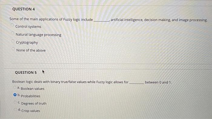 QUESTION 4
Some of the main applications of Fuzzy logic include.
Control systems
Natural language processing
Cryptography
None of the above
QUESTION 5 A
Boolean logic deals with binary true/false values while Fuzzy logic allows for between 0 and 1.
a. Boolean values
Probabilities
Degrees of truth
O b.
C.
artificial intelligence, decision making, and image processing.
d. Crisp values