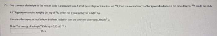 30. One common electrolyte in the human body is potassium ions. A small percentage of these lons are thus, one natural source of background radiation is the beta-decay of * inside the body.
A 67 kg person contains roughly 20. mg of ", which has a total activity of 5.3x10 Bq
Calculate the exposure in uy from this beta radiation over the course of one year (3.156x10's)
Note: The energy of a single K decay is 2.13x10-¹
Gy