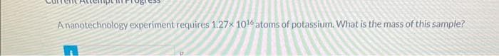 A nanotechnology experiment requires 1.27x 1016 atoms of potassium. What is the mass of this sample?